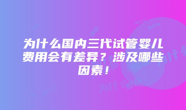 为什么国内三代试管婴儿费用会有差异？涉及哪些因素！