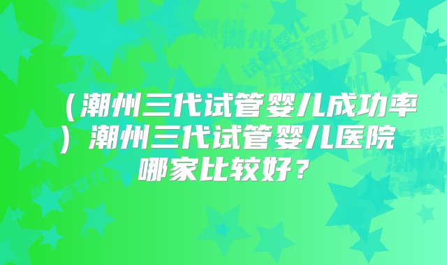 （潮州三代试管婴儿成功率）潮州三代试管婴儿医院哪家比较好？