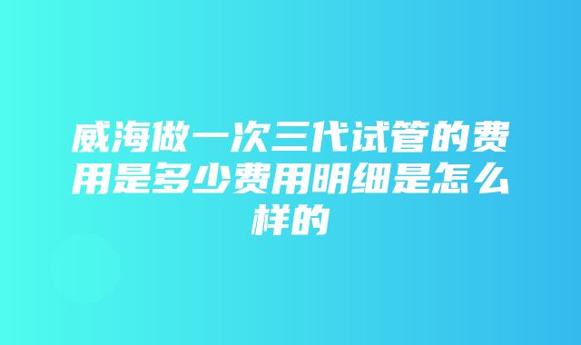 威海做一次三代试管的费用是多少费用明细是怎么样的