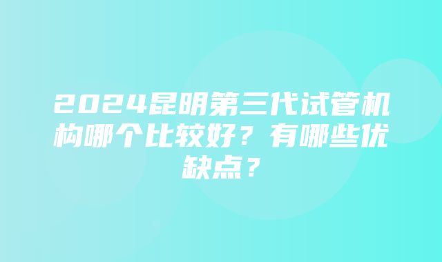 2024昆明第三代试管机构哪个比较好？有哪些优缺点？