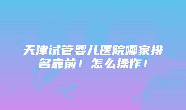 天津试管婴儿医院哪家排名靠前！怎么操作！