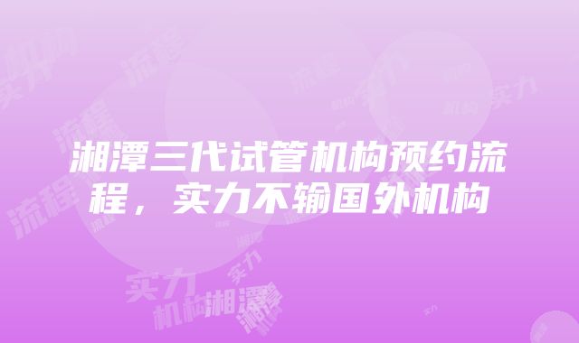 湘潭三代试管机构预约流程，实力不输国外机构