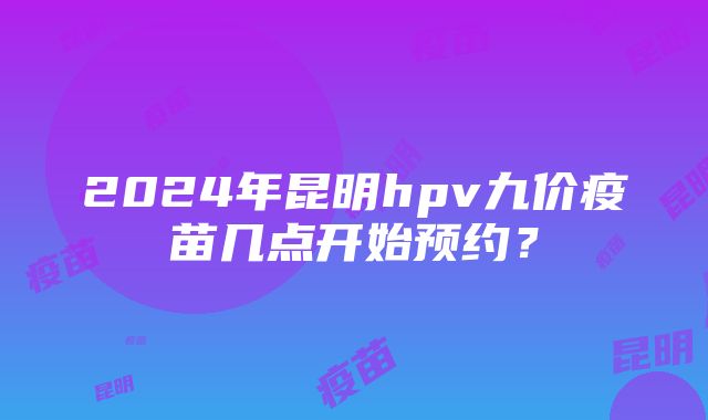 2024年昆明hpv九价疫苗几点开始预约？