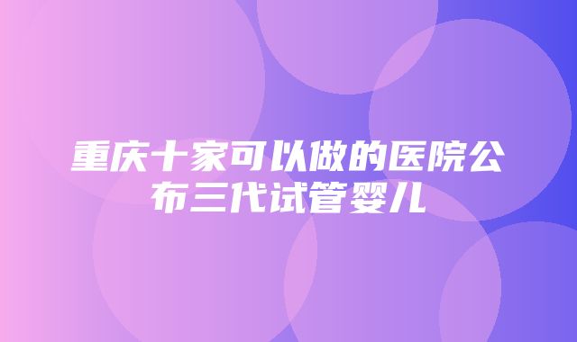 重庆十家可以做的医院公布三代试管婴儿