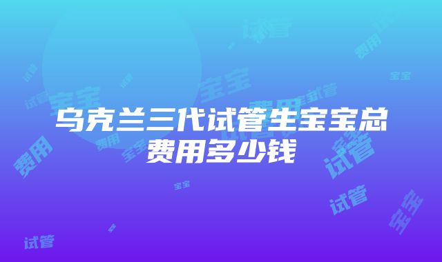 乌克兰三代试管生宝宝总费用多少钱