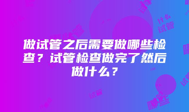 做试管之后需要做哪些检查？试管检查做完了然后做什么？