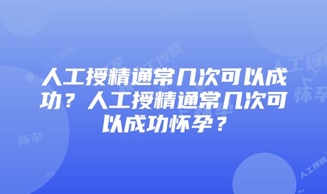 人工授精通常几次可以成功？人工授精通常几次可以成功怀孕？