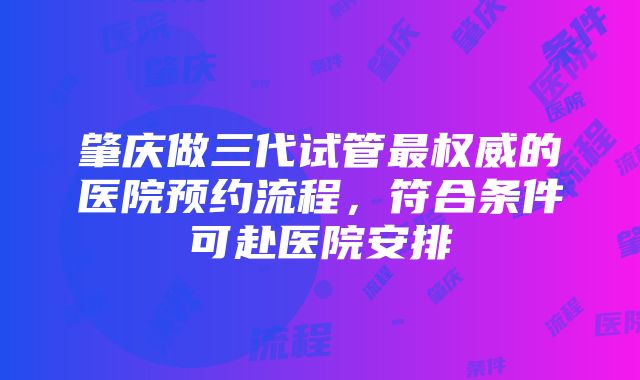 肇庆做三代试管最权威的医院预约流程，符合条件可赴医院安排