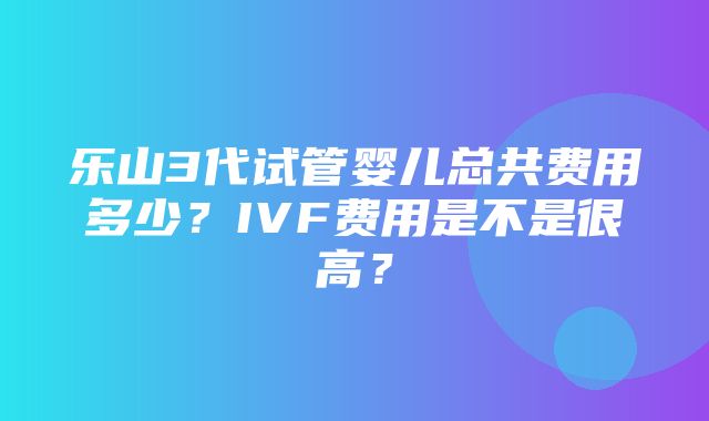 乐山3代试管婴儿总共费用多少？IVF费用是不是很高？