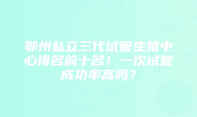 鄂州私立三代试管生殖中心排名前十名！一次试管成功率高吗？