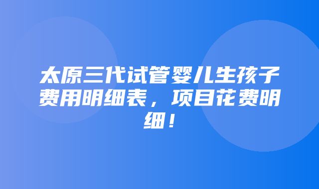 太原三代试管婴儿生孩子费用明细表，项目花费明细！