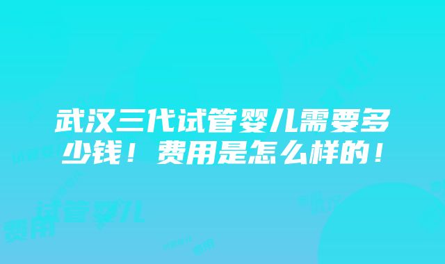 武汉三代试管婴儿需要多少钱！费用是怎么样的！