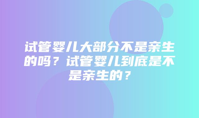 试管婴儿大部分不是亲生的吗？试管婴儿到底是不是亲生的？