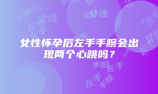 女性怀孕后左手手腕会出现两个心跳吗？