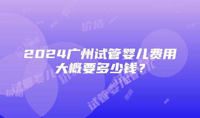 2024广州试管婴儿费用大概要多少钱？