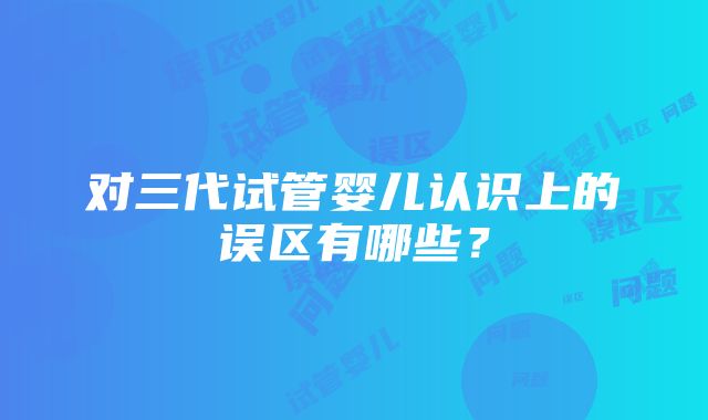 对三代试管婴儿认识上的误区有哪些？