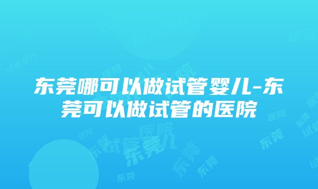 东莞哪可以做试管婴儿-东莞可以做试管的医院