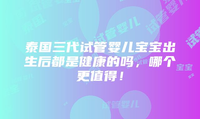 泰国三代试管婴儿宝宝出生后都是健康的吗，哪个更值得！