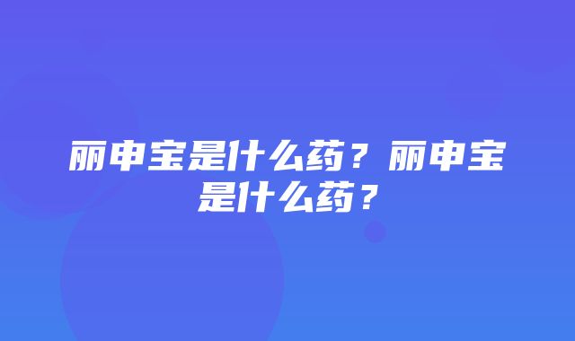 丽申宝是什么药？丽申宝是什么药？