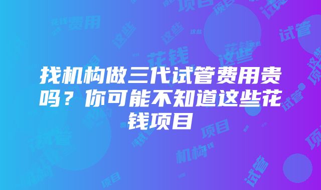 找机构做三代试管费用贵吗？你可能不知道这些花钱项目