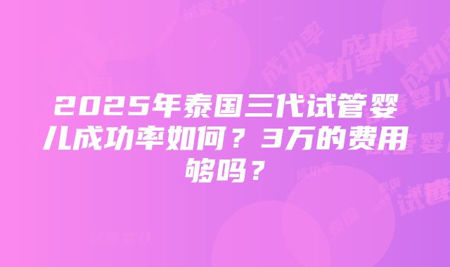 2025年泰国三代试管婴儿成功率如何？3万的费用够吗？