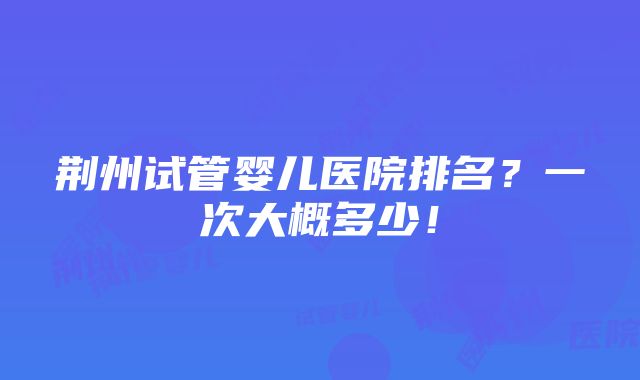 荆州试管婴儿医院排名？一次大概多少！