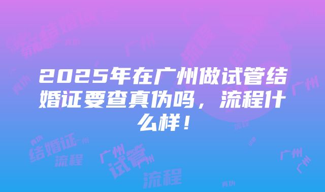 2025年在广州做试管结婚证要查真伪吗，流程什么样！