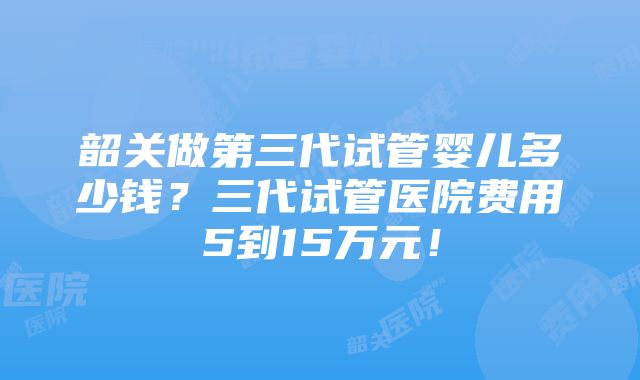 韶关做第三代试管婴儿多少钱？三代试管医院费用5到15万元！