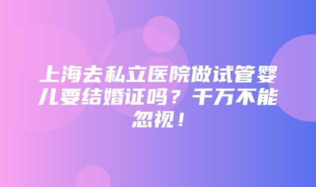 上海去私立医院做试管婴儿要结婚证吗？千万不能忽视！