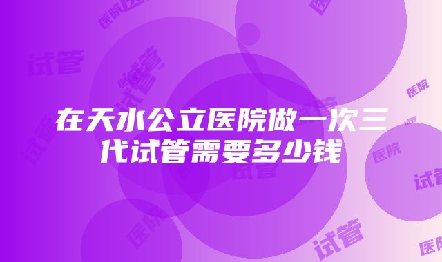 在天水公立医院做一次三代试管需要多少钱