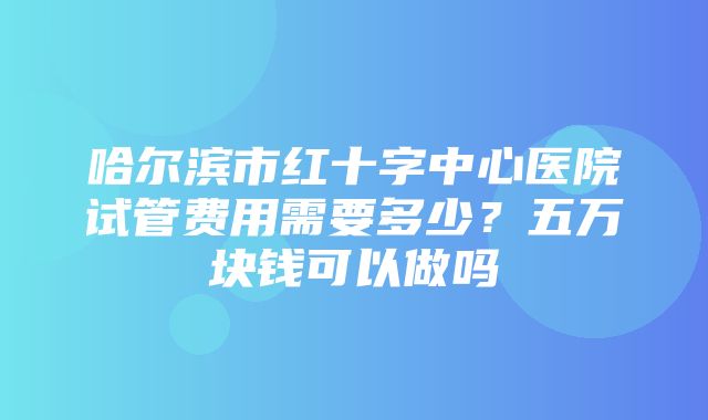 哈尔滨市红十字中心医院试管费用需要多少？五万块钱可以做吗