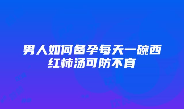 男人如何备孕每天一碗西红柿汤可防不育