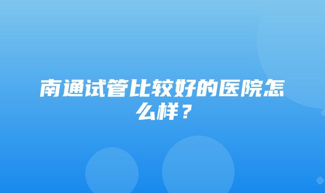 南通试管比较好的医院怎么样？