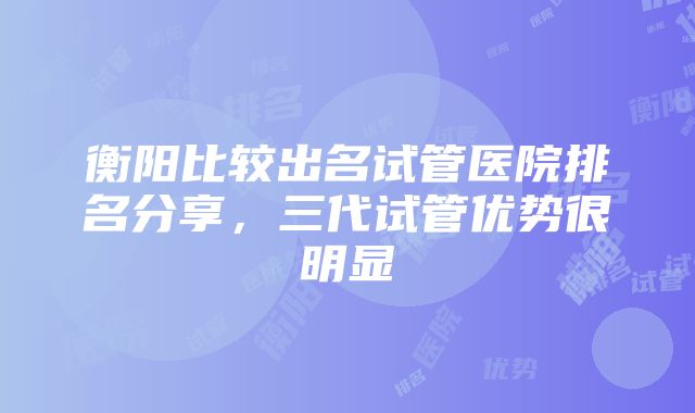 衡阳比较出名试管医院排名分享，三代试管优势很明显