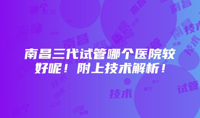 南昌三代试管哪个医院较好呢！附上技术解析！