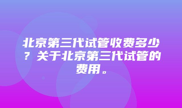 北京第三代试管收费多少？关于北京第三代试管的费用。