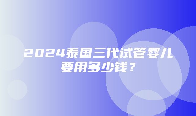 2024泰国三代试管婴儿要用多少钱？