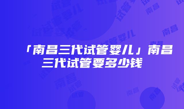 「南昌三代试管婴儿」南昌三代试管要多少钱