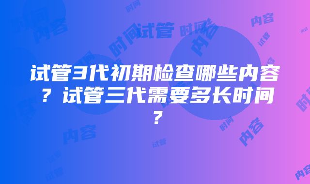 试管3代初期检查哪些内容？试管三代需要多长时间？