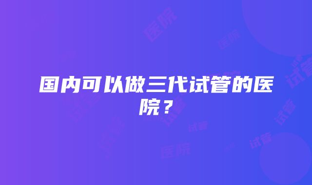 国内可以做三代试管的医院？