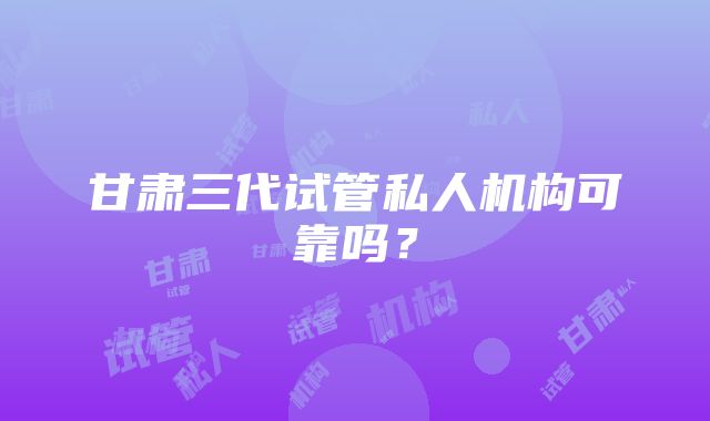 甘肃三代试管私人机构可靠吗？