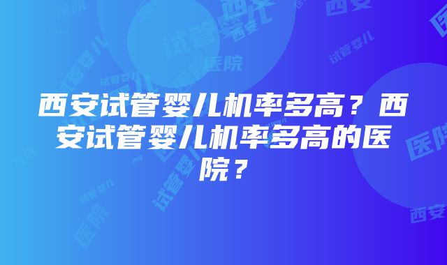 西安试管婴儿机率多高？西安试管婴儿机率多高的医院？