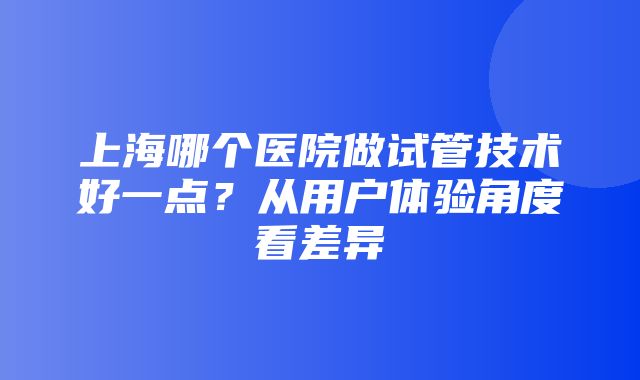 上海哪个医院做试管技术好一点？从用户体验角度看差异