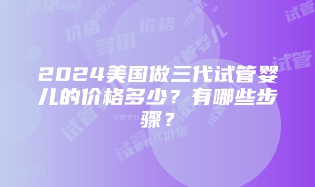 2024美国做三代试管婴儿的价格多少？有哪些步骤？