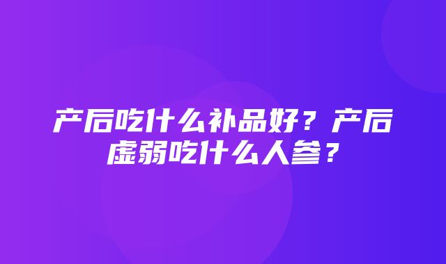 产后吃什么补品好？产后虚弱吃什么人参？