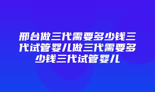 邢台做三代需要多少钱三代试管婴儿做三代需要多少钱三代试管婴儿