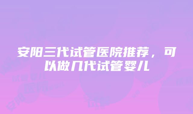 安阳三代试管医院推荐，可以做几代试管婴儿