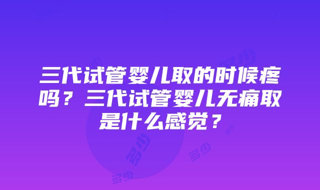 三代试管婴儿取的时候疼吗？三代试管婴儿无痛取是什么感觉？