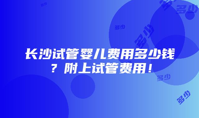 长沙试管婴儿费用多少钱？附上试管费用！