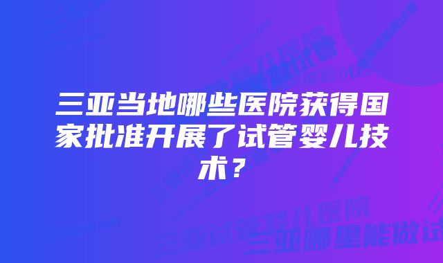 三亚当地哪些医院获得国家批准开展了试管婴儿技术？